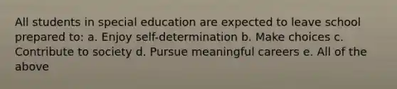 All students in special education are expected to leave school prepared to: a. Enjoy self-determination b. Make choices c. Contribute to society d. Pursue meaningful careers e. All of the above