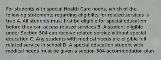 For students with special Health Care needs, which of the following statements regarding eligibility for related services is true A. All students must first be eligible for special education before they can access related services B. A student eligible under Section 504 can receive related service without special education C. Any students with medical needs are eligible full related service in school D. A special education student with medical needs must be given a section 504 accommodation plan