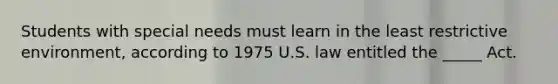 Students with special needs must learn in the least restrictive environment, according to 1975 U.S. law entitled the _____ Act.