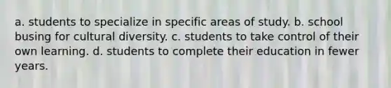 a. students to specialize in specific areas of study. b. school busing for cultural diversity. c. students to take control of their own learning. d. students to complete their education in fewer years.