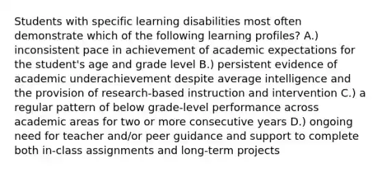 Students with specific learning disabilities most often demonstrate which of the following learning profiles? A.) inconsistent pace in achievement of academic expectations for the student's age and grade level B.) persistent evidence of academic underachievement despite average intelligence and the provision of research-based instruction and intervention C.) a regular pattern of below grade-level performance across academic areas for two or more consecutive years D.) ongoing need for teacher and/or peer guidance and support to complete both in-class assignments and long-term projects