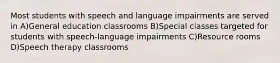 Most students with speech and language impairments are served in A)General education classrooms B)Special classes targeted for students with speech-language impairments C)Resource rooms D)Speech therapy classrooms