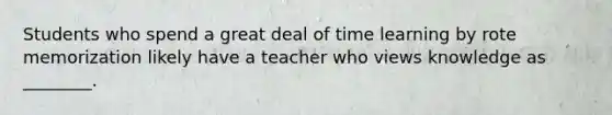 Students who spend a great deal of time learning by rote memorization likely have a teacher who views knowledge as ________.