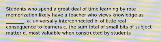 Students who spend a great deal of time learning by rote memorization likely have a teacher who views knowledge as ________. a. universally interconnected b. of little real consequence to learners c. the sum total of small bits of subject matter d. most valuable when constructed by students