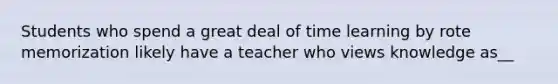 Students who spend a great deal of time learning by rote memorization likely have a teacher who views knowledge as__