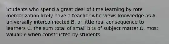 Students who spend a great deal of time learning by rote memorization likely have a teacher who views knowledge as A. universally interconnected B. of little real consequence to learners C. the sum total of small bits of subject matter D. most valuable when constructed by students