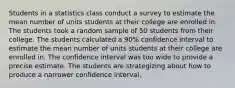 Students in a statistics class conduct a survey to estimate the mean number of units students at their college are enrolled in. The students took a random sample of 50 students from their college. The students calculated a 90% confidence interval to estimate the mean number of units students at their college are enrolled in. The confidence interval was too wide to provide a precise estimate. The students are strategizing about how to produce a narrower confidence interval.