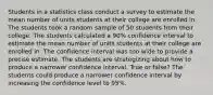 Students in a statistics class conduct a survey to estimate the mean number of units students at their college are enrolled in. The students took a random sample of 50 students from their college. The students calculated a 90% confidence interval to estimate the mean number of units students at their college are enrolled in. The confidence interval was too wide to provide a precise estimate. The students are strategizing about how to produce a narrower confidence interval. True or false? The students could produce a narrower confidence interval by increasing the confidence level to 95%.