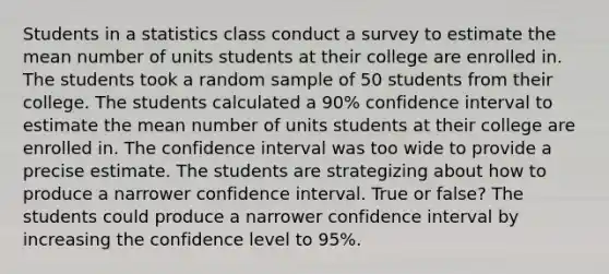 Students in a statistics class conduct a survey to estimate the mean number of units students at their college are enrolled in. The students took a random sample of 50 students from their college. The students calculated a 90% confidence interval to estimate the mean number of units students at their college are enrolled in. The confidence interval was too wide to provide a precise estimate. The students are strategizing about how to produce a narrower confidence interval. True or false? The students could produce a narrower confidence interval by increasing the confidence level to 95%.