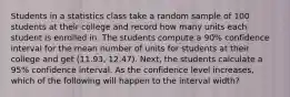 Students in a statistics class take a random sample of 100 students at their college and record how many units each student is enrolled in. The students compute a 90% confidence interval for the mean number of units for students at their college and get (11.93, 12.47). Next, the students calculate a 95% confidence interval. As the confidence level increases, which of the following will happen to the interval width?