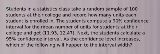 Students in a statistics class take a random sample of 100 students at their college and record how many units each student is enrolled in. The students compute a 90% confidence interval for the mean number of units for students at their college and get (11.93, 12.47). Next, the students calculate a 95% confidence interval. As the confidence level increases, which of the following will happen to the interval width?