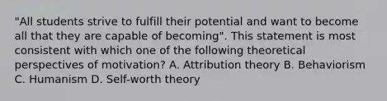 "All students strive to fulfill their potential and want to become all that they are capable of becoming". This statement is most consistent with which one of the following theoretical perspectives of motivation? A. Attribution theory B. Behaviorism C. Humanism D. Self-worth theory