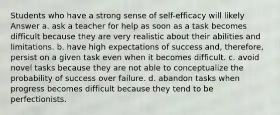 Students who have a strong sense of self-efficacy will likely Answer a. ask a teacher for help as soon as a task becomes difficult because they are very realistic about their abilities and limitations. b. have high expectations of success and, therefore, persist on a given task even when it becomes difficult. c. avoid novel tasks because they are not able to conceptualize the probability of success over failure. d. abandon tasks when progress becomes difficult because they tend to be perfectionists.