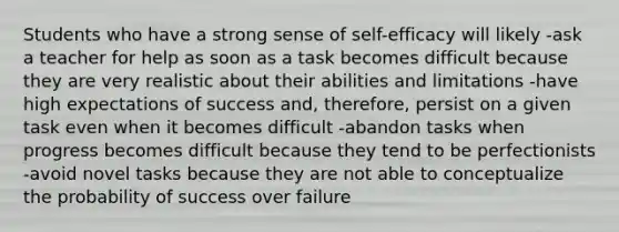 Students who have a strong sense of self-efficacy will likely -ask a teacher for help as soon as a task becomes difficult because they are very realistic about their abilities and limitations -have high expectations of success and, therefore, persist on a given task even when it becomes difficult -abandon tasks when progress becomes difficult because they tend to be perfectionists -avoid novel tasks because they are not able to conceptualize the probability of success over failure