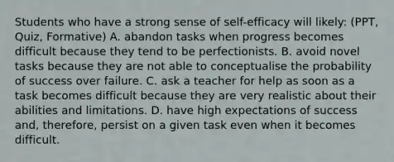 Students who have a strong sense of self-efficacy will likely: (PPT, Quiz, Formative) A. abandon tasks when progress becomes difficult because they tend to be perfectionists. B. avoid novel tasks because they are not able to conceptualise the probability of success over failure. C. ask a teacher for help as soon as a task becomes difficult because they are very realistic about their abilities and limitations. D. have high expectations of success and, therefore, persist on a given task even when it becomes difficult.