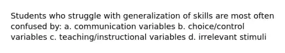 Students who struggle with generalization of skills are most often confused by: a. communication variables b. choice/control variables c. teaching/instructional variables d. irrelevant stimuli