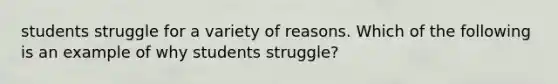 students struggle for a variety of reasons. Which of the following is an example of why students struggle?