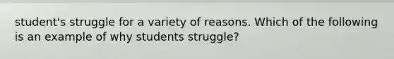 student's struggle for a variety of reasons. Which of the following is an example of why students struggle?