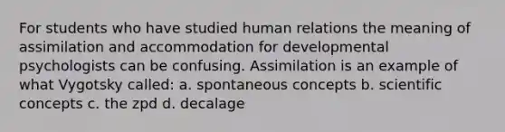 For students who have studied human relations the meaning of assimilation and accommodation for developmental psychologists can be confusing. Assimilation is an example of what Vygotsky called: a. spontaneous concepts b. scientific concepts c. the zpd d. decalage