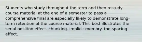 Students who study throughout the term and then restudy course material at the end of a semester to pass a comprehensive final are especially likely to demonstrate long-term retention of the course material. This best illustrates the serial position effect. chunking. implicit memory. the spacing effect.