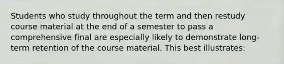 Students who study throughout the term and then restudy course material at the end of a semester to pass a comprehensive final are especially likely to demonstrate long-term retention of the course material. This best illustrates: