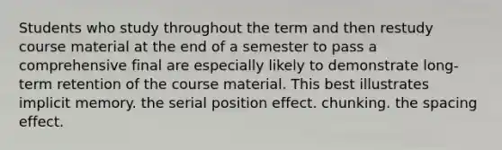 Students who study throughout the term and then restudy course material at the end of a semester to pass a comprehensive final are especially likely to demonstrate long-term retention of the course material. This best illustrates implicit memory. the serial position effect. chunking. the spacing effect.