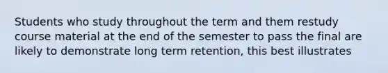 Students who study throughout the term and them restudy course material at the end of the semester to pass the final are likely to demonstrate long term retention, this best illustrates