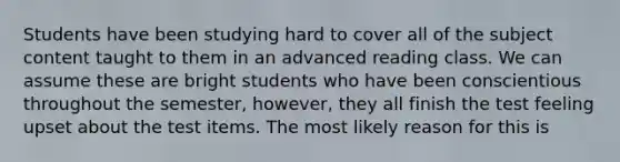 Students have been studying hard to cover all of the subject content taught to them in an advanced reading class. We can assume these are bright students who have been conscientious throughout the semester, however, they all finish the test feeling upset about the test items. The most likely reason for this is