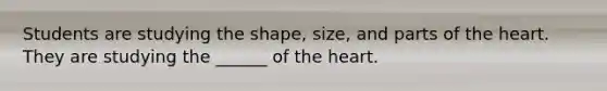 Students are studying the shape, size, and parts of the heart. They are studying the ______ of the heart.