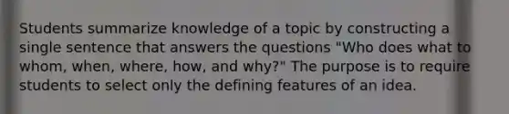 Students summarize knowledge of a topic by constructing a single sentence that answers the questions "Who does what to whom, when, where, how, and why?" The purpose is to require students to select only the defining features of an idea.