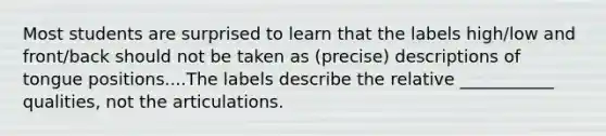 Most students are surprised to learn that the labels high/low and front/back should not be taken as (precise) descriptions of tongue positions....The labels describe the relative ___________ qualities, not the articulations.