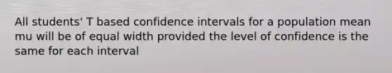 All students' T based confidence intervals for a population mean mu will be of equal width provided the level of confidence is the same for each interval