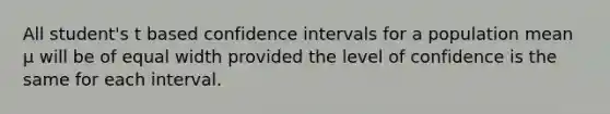 All student's t based confidence intervals for a population mean μ will be of equal width provided the level of confidence is the same for each interval.