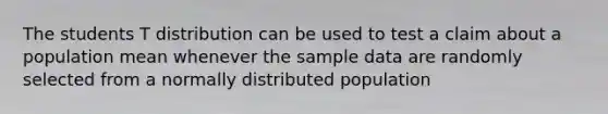 The students T distribution can be used to test a claim about a population mean whenever the sample data are randomly selected from a normally distributed population