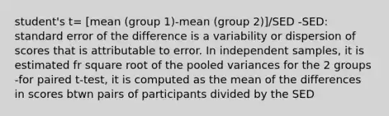 student's t= [mean (group 1)-mean (group 2)]/SED -SED: standard error of the difference is a variability or dispersion of scores that is attributable to error. In independent samples, it is estimated fr square root of the pooled variances for the 2 groups -for paired t-test, it is computed as the mean of the differences in scores btwn pairs of participants divided by the SED