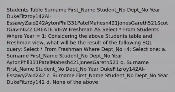 Students Table Surname First_Name Student_No Dept_No Year DukeFitzroy142Al-EssawyZaid242AytonPhil331PatelMahesh421JonesGareth521ScottGavin622 CREATE VIEW Freshman AS Select * From Students Where Year = 1; Considering the above Students table and Freshman view, what will be the result of the following SQL query: Select * From Freshman Where Dept_No=4; Select one: a. Surname First_Name Student_No Dept_No Year AytonPhil331PatelMahesh421JonesGareth521 b. Surname First_Name Student_No Dept_No Year DukeFitzroy142Al-EssawyZaid242 c. Surname First_Name Student_No Dept_No Year DukeFitzroy142 d. None of the above