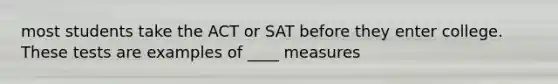 most students take the ACT or SAT before they enter college. These tests are examples of ____ measures