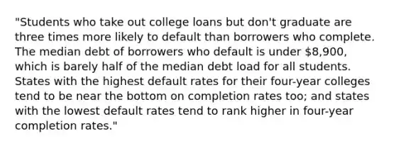 "Students who take out college loans but don't graduate are three times more likely to default than borrowers who complete. The median debt of borrowers who default is under 8,900, which is barely half of the median debt load for all students. States with the highest default rates for their four-year colleges tend to be near the bottom on completion rates too; and states with the lowest default rates tend to rank higher in four-year completion rates."