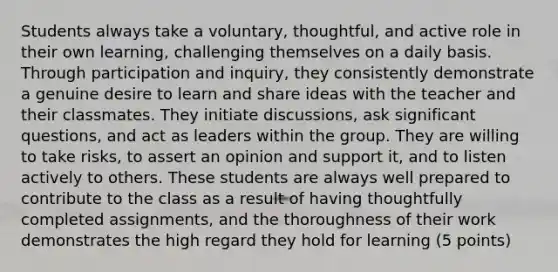 Students always take a voluntary, thoughtful, and active role in their own learning, challenging themselves on a daily basis. Through participation and inquiry, they consistently demonstrate a genuine desire to learn and share ideas with the teacher and their classmates. They initiate discussions, ask significant questions, and act as leaders within the group. They are willing to take risks, to assert an opinion and support it, and to listen actively to others. These students are always well prepared to contribute to the class as a result of having thoughtfully completed assignments, and the thoroughness of their work demonstrates the high regard they hold for learning (5 points)