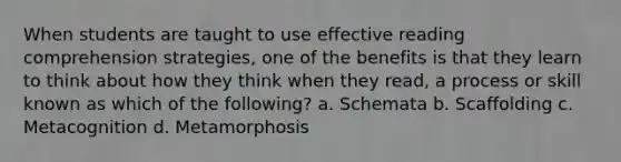 When students are taught to use effective reading comprehension strategies, one of the benefits is that they learn to think about how they think when they read, a process or skill known as which of the following? a. Schemata b. Scaffolding c. Metacognition d. Metamorphosis