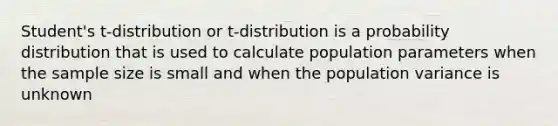 Student's t-distribution or t-distribution is a probability distribution that is used to calculate population parameters when the sample size is small and when the population variance is unknown