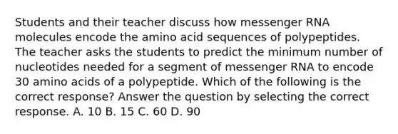 Students and their teacher discuss how messenger RNA molecules encode the amino acid sequences of polypeptides. The teacher asks the students to predict the minimum number of nucleotides needed for a segment of messenger RNA to encode 30 amino acids of a polypeptide. Which of the following is the correct response? Answer the question by selecting the correct response. A. 10 B. 15 C. 60 D. 90