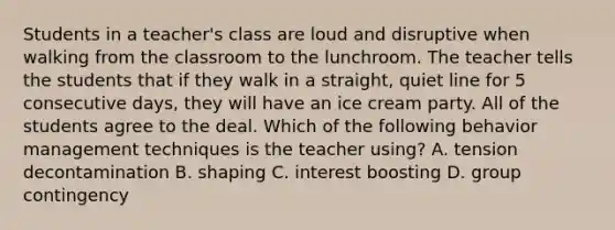 Students in a teacher's class are loud and disruptive when walking from the classroom to the lunchroom. The teacher tells the students that if they walk in a straight, quiet line for 5 consecutive days, they will have an ice cream party. All of the students agree to the deal. Which of the following behavior management techniques is the teacher using? A. tension decontamination B. shaping C. interest boosting D. group contingency