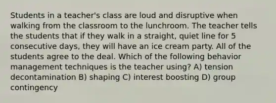 Students in a teacher's class are loud and disruptive when walking from the classroom to the lunchroom. The teacher tells the students that if they walk in a straight, quiet line for 5 consecutive days, they will have an ice cream party. All of the students agree to the deal. Which of the following behavior management techniques is the teacher using? A) tension decontamination B) shaping C) interest boosting D) group contingency