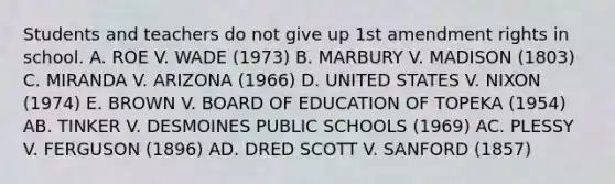 Students and teachers do not give up 1st amendment rights in school. A. ROE V. WADE (1973) B. MARBURY V. MADISON (1803) C. MIRANDA V. ARIZONA (1966) D. UNITED STATES V. NIXON (1974) E. BROWN V. BOARD OF EDUCATION OF TOPEKA (1954) AB. TINKER V. DESMOINES PUBLIC SCHOOLS (1969) AC. PLESSY V. FERGUSON (1896) AD. DRED SCOTT V. SANFORD (1857)