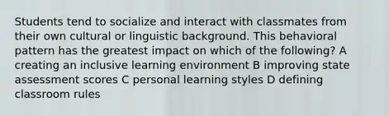 Students tend to socialize and interact with classmates from their own cultural or linguistic background. This behavioral pattern has the greatest impact on which of the following? A creating an inclusive learning environment B improving state assessment scores C personal learning styles D defining classroom rules