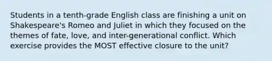 Students in a tenth-grade English class are finishing a unit on Shakespeare's Romeo and Juliet in which they focused on the themes of fate, love, and inter-generational conflict. Which exercise provides the MOST effective closure to the unit?