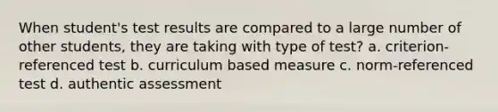 When student's test results are compared to a large number of other students, they are taking with type of test? a. criterion-referenced test b. curriculum based measure c. norm-referenced test d. authentic assessment