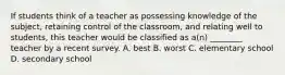 If students think of a teacher as possessing knowledge of the subject, retaining control of the classroom, and relating well to students, this teacher would be classified as a(n) ________ teacher by a recent survey. A. best B. worst C. elementary school D. secondary school