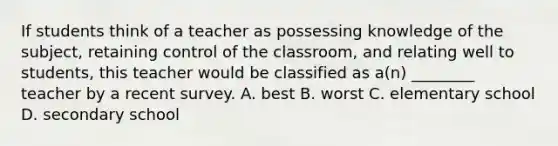 If students think of a teacher as possessing knowledge of the subject, retaining control of the classroom, and relating well to students, this teacher would be classified as a(n) ________ teacher by a recent survey. A. best B. worst C. elementary school D. secondary school